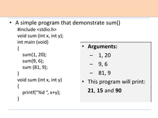 • A simple program that demonstrate sum()
#include <stdio.h>
void sum (int x, int y);
int main (void)
{
sum(1, 20);
sum(9, 6);
sum (81, 9);
}
void sum (int x, int y)
{
printf(“%d “, x+y);
}
• Arguments:
– 1, 20
– 9, 6
– 81, 9
• This program will print:
21, 15 and 90
 