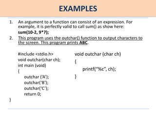 EXAMPLES
1. An argument to a function can consist of an expression. For
example, it is perfectly valid to call sum() as show here:
sum(10-2, 9*7);
2. This program uses the outchar() function to output characters to
the screen. This program prints ABC.
#include <stdio.h>
void outchar(char ch);
int main (void)
{
outchar (‘A’);
outchar(‘B’);
outchar(‘C’);
return 0;
}
void outchar (char ch)
{
printf(“%c”, ch);
}
 