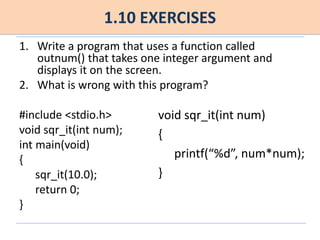 1.10 EXERCISES
1. Write a program that uses a function called
outnum() that takes one integer argument and
displays it on the screen.
2. What is wrong with this program?
#include <stdio.h>
void sqr_it(int num);
int main(void)
{
sqr_it(10.0);
return 0;
}
void sqr_it(int num)
{
printf(“%d”, num*num);
}
 