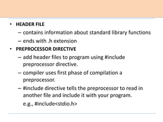 • HEADER FILE
– contains information about standard library functions
– ends with .h extension
• PREPROCESSOR DIRECTIVE
– add header files to program using #include
preprocessor directive.
– compiler uses first phase of compilation a
preprocessor.
– #include directive tells the preprocessor to read in
another file and include it with your program.
e.g., #include<stdio.h>
 