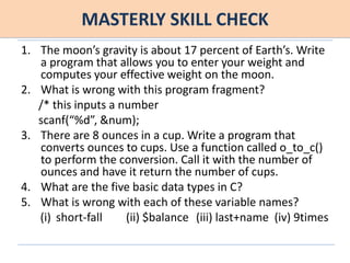MASTERLY SKILL CHECK
1. The moon’s gravity is about 17 percent of Earth’s. Write
a program that allows you to enter your weight and
computes your effective weight on the moon.
2. What is wrong with this program fragment?
/* this inputs a number
scanf(“%d”, &num);
3. There are 8 ounces in a cup. Write a program that
converts ounces to cups. Use a function called o_to_c()
to perform the conversion. Call it with the number of
ounces and have it return the number of cups.
4. What are the five basic data types in C?
5. What is wrong with each of these variable names?
(i) short-fall (ii) $balance (iii) last+name (iv) 9times
 