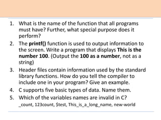 1. What is the name of the function that all programs
must have? Further, what special purpose does it
perform?
2. The printf() function is used to output information to
the screen. Write a program that displays This is the
number 100. (Output the 100 as a number, not as a
string)
3. Header files contain information used by the standard
library functions. How do you tell the compiler to
include one in your program? Give an example.
4. C supports five basic types of data. Name them.
5. Which of the variables names are invalid in C?
_count, 123count, $test, This_is_a_long_name, new-world
 