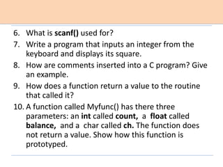 6. What is scanf() used for?
7. Write a program that inputs an integer from the
keyboard and displays its square.
8. How are comments inserted into a C program? Give
an example.
9. How does a function return a value to the routine
that called it?
10. A function called Myfunc() has there three
parameters: an int called count, a float called
balance, and a char called ch. The function does
not return a value. Show how this function is
prototyped.
 