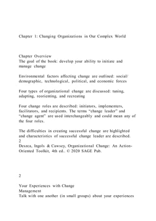 Chapter 1: Changing Organizations in Our Complex World
Chapter Overview
The goal of the book: develop your ability to initiate and
manage change
Environmental factors affecting change are outlined: social/
demographic, technological, political, and economic forces
Four types of organizational change are discussed: tuning,
adapting, reorienting, and recreating
Four change roles are described: initiators, implementers,
facilitators, and recipients. The terms “change leader” and
“change agent” are used interchangeably and could mean any of
the four roles.
The difficulties in creating successful change are highlighted
and characteristics of successful change leader are described.
2
Deszca, Ingols & Cawsey, Organizational Change: An Action-
Oriented Toolkit, 4th ed.. © 2020 SAGE Pub.
2
Your Experiences with Change
Management
Talk with one another (in small groups) about your experiences
 