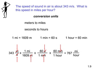 The speed of sound in air is about 343 m/s. What is
this speed in miles per hour?
1 mi = 1609 m 1 min = 60 s 1 hour = 60 min
343
m
s
x
1 mi
1609 m
60 s
1 min
x
60 min
1 hour
x = 767
mi
hour
meters to miles
seconds to hours
1.9
conversion units
 