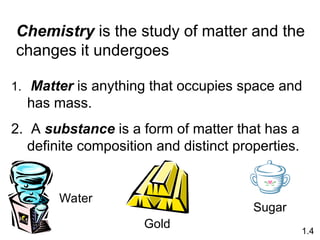1. Matter is anything that occupies space and
has mass.
2. A substance is a form of matter that has a
definite composition and distinct properties.
Chemistry is the study of matter and the
changes it undergoes
1.4
Sugar
Water
Gold
 
