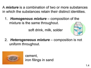 A mixture is a combination of two or more substances
in which the substances retain their distinct identities.
1. Homogenous mixture – composition of the
mixture is the same throughout.
2. Heterogeneous mixture – composition is not
uniform throughout.
soft drink, milk, solder
cement,
iron filings in sand
1.4
 