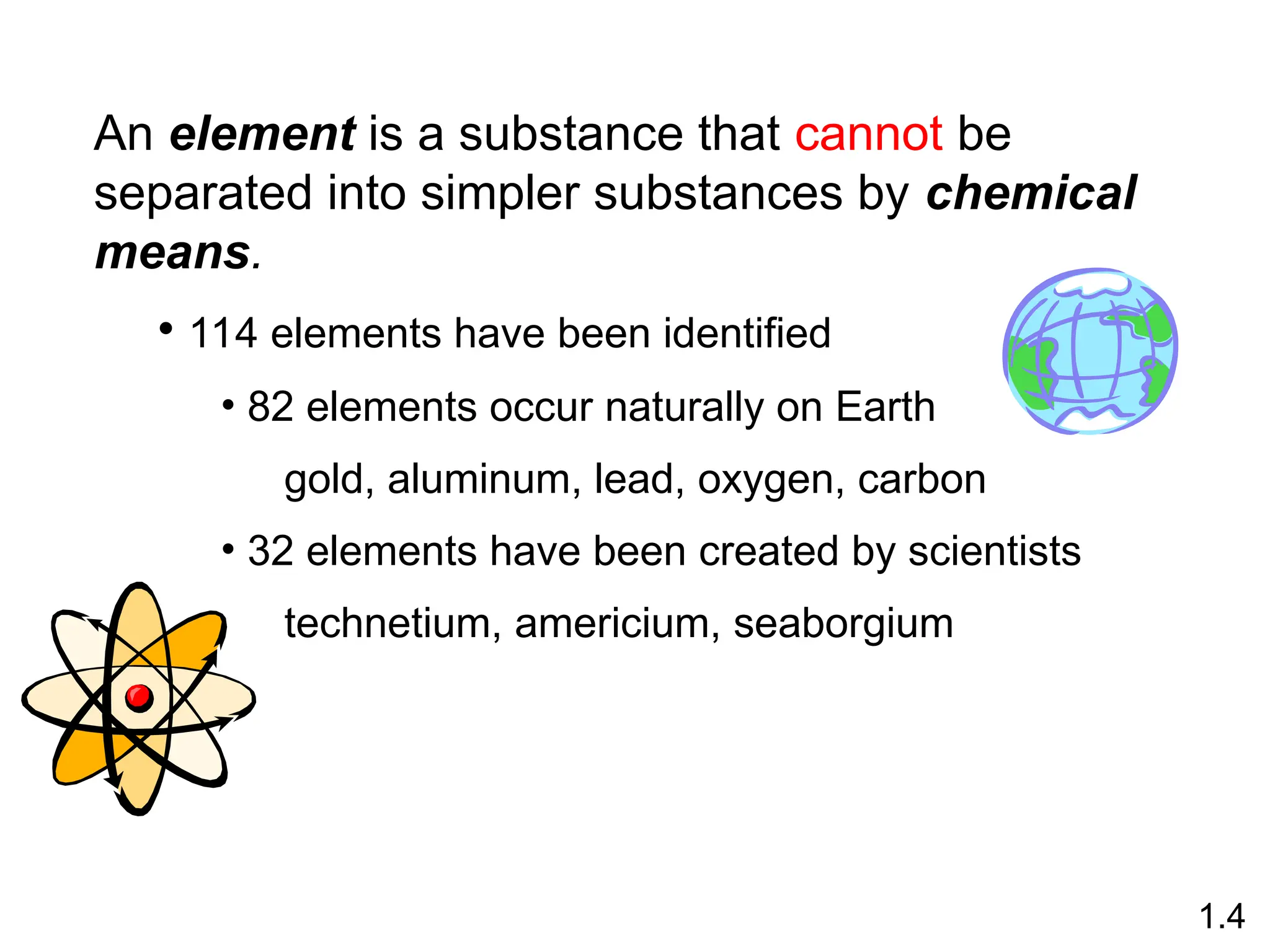 An element is a substance that cannot be
separated into simpler substances by chemical
means.
• 114 elements have been identified
• 82 elements occur naturally on Earth
gold, aluminum, lead, oxygen, carbon
• 32 elements have been created by scientists
technetium, americium, seaborgium
1.4
 