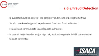 1.6.4 Fraud Detection
• IS auditors should be aware of the possibility and means of perpetrating fraud
• Should have knowledge and experience of fraud and fraud indicators
• Evaluate and communicate to appropriate authorities
• In case of major fraud or major high risk, audit management MUST communicate
to audit committee
 