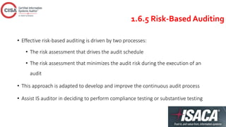 1.6.5 Risk-Based Auditing
• Effective risk-based auditing is driven by two processes:
• The risk assessment that drives the audit schedule
• The risk assessment that minimizes the audit risk during the execution of an
audit
• This approach is adapted to develop and improve the continuous audit process
• Assist IS auditor in deciding to perform compliance testing or substantive testing
 