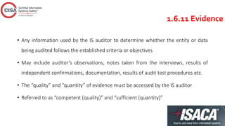 1.6.11 Evidence
• Any information used by the IS auditor to determine whether the entity or data
being audited follows the established criteria or objectives
• May include auditor’s observations, notes taken from the interviews, results of
independent confirmations, documentation, results of audit test procedures etc.
• The “quality” and “quantity” of evidence must be accessed by the IS auditor
• Referred to as “competent (quality)” and “sufficient (quantity)”
 