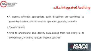 1.8.1 Integrated Auditing
• A process whereby appropriate audit disciplines are combined to
assess key internal controls over an operation, process, or entity
• Focuses on risk
• Aims to understand and identify risks arising from the entity & its
environment, including relevant internal controls
 