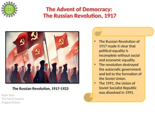 Rashi Soni
TGT Social Science
Pragyan School
The Advent of Democracy:
The Russian Revolution, 1917
• The Russian Revolution of
1917 made it clear that
political equality is
incomplete without social
and economic equality.
• The revolution destroyed
the autocratic government
and led to the formation of
the Soviet Union.
• The 1991, the Union of
Soviet Socialist Republic
was dissolved in 1991.
The Russian Revolution, 1917-1923
 