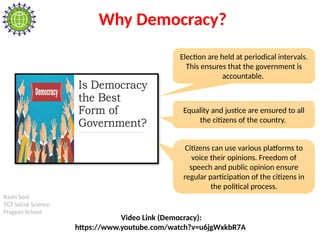 Rashi Soni
TGT Social Science
Pragyan School
Why Democracy?
Election are held at periodical intervals.
This ensures that the government is
accountable.
Citizens can use various platforms to
voice their opinions. Freedom of
speech and public opinion ensure
regular participation of the citizens in
the political process.
Equality and justice are ensured to all
the citizens of the country.
Video Link (Democracy):
https://www.youtube.com/watch?v=u6jgWxkbR7A
 