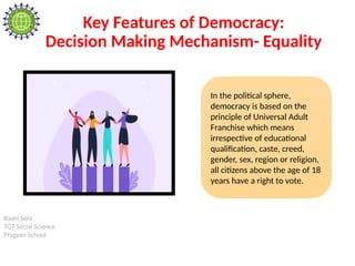 Rashi Soni
TGT Social Science
Pragyan School
Key Features of Democracy:
Decision Making Mechanism- Equality
In the political sphere,
democracy is based on the
principle of Universal Adult
Franchise which means
irrespective of educational
qualification, caste, creed,
gender, sex, region or religion,
all citizens above the age of 18
years have a right to vote.
 