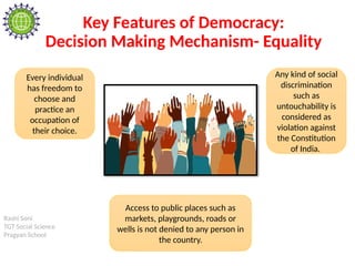 Rashi Soni
TGT Social Science
Pragyan School
Key Features of Democracy:
Decision Making Mechanism- Equality
Every individual
has freedom to
choose and
practice an
occupation of
their choice.
Any kind of social
discrimination
such as
untouchability is
considered as
violation against
the Constitution
of India.
Access to public places such as
markets, playgrounds, roads or
wells is not denied to any person in
the country.
 