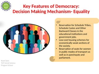 Rashi Soni
TGT Social Science
Pragyan School
Key Features of Democracy:
Decision Making Mechanism- Equality
• Reservation for Schedule Tribes,
Schedule Castes and Other
Backward Classes in the
educational institutions and
government jobs.
• Low-cost housing schemes for
economically weak sections of
the society.
• Reservation of seats for women
in public modes of transport as
well as in panchayats and
parliament.
 
