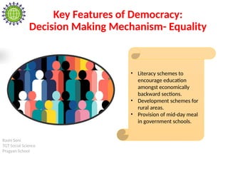 Rashi Soni
TGT Social Science
Pragyan School
Key Features of Democracy:
Decision Making Mechanism- Equality
• Literacy schemes to
encourage education
amongst economically
backward sections.
• Development schemes for
rural areas.
• Provision of mid-day meal
in government schools.
 