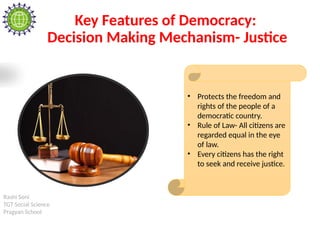 Rashi Soni
TGT Social Science
Pragyan School
Key Features of Democracy:
Decision Making Mechanism- Justice
• Protects the freedom and
rights of the people of a
democratic country.
• Rule of Law- All citizens are
regarded equal in the eye
of law.
• Every citizens has the right
to seek and receive justice.
 