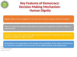 Rashi Soni
TGT Social Science
Pragyan School
Key Features of Democracy:
Decision Making Mechanism-
Human Dignity
Dignity refers to the recognition of the fact that a human being is worthy of respect.
There is respect for equality and justice for everyone, irrespective of his/her status or
achievements.
Everyone enjoys the Fundamental Rights guaranteed by the Constitution and no one is
allowed to violate the right of others.
Participation and cooperation of the people and recognition of the values of democracy
is a necessary condition for the success of the welfare policies and programmes
 
