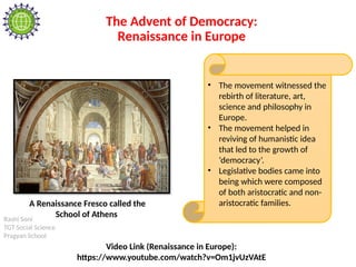 Rashi Soni
TGT Social Science
Pragyan School
The Advent of Democracy:
Renaissance in Europe
• The movement witnessed the
rebirth of literature, art,
science and philosophy in
Europe.
• The movement helped in
reviving of humanistic idea
that led to the growth of
‘democracy’.
• Legislative bodies came into
being which were composed
of both aristocratic and non-
aristocratic families.
A Renaissance Fresco called the
School of Athens
Video Link (Renaissance in Europe):
https://www.youtube.com/watch?v=Om1jvUzVAtE
 