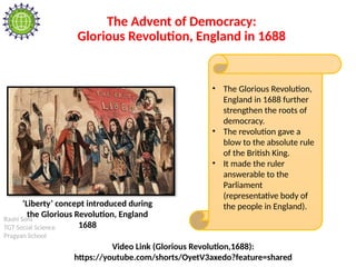 Rashi Soni
TGT Social Science
Pragyan School
The Advent of Democracy:
Glorious Revolution, England in 1688
• The Glorious Revolution,
England in 1688 further
strengthen the roots of
democracy.
• The revolution gave a
blow to the absolute rule
of the British King.
• It made the ruler
answerable to the
Parliament
(representative body of
the people in England).
‘Liberty’ concept introduced during
the Glorious Revolution, England
1688
Video Link (Glorious Revolution,1688):
https://youtube.com/shorts/OyetV3axedo?feature=shared
 