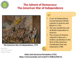 Rashi Soni
TGT Social Science
Pragyan School
The Advent of Democracy:
The American War of Independence
• A war of independence
ensued between British
colonies in America and
Britain in 1755.
• The war marked the end
of British imperialism in
America.
• The success of America
ushered in ideas of a
written constitution in the
form of the American
Constitution that was
enforced in 1789.
The American War of Independence, 1775
Video Link (American Revolution,1755):
https://www.youtube.com/watch?v=NdRuU5ON-LU
 