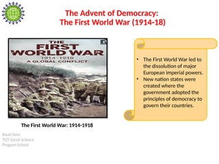 Rashi Soni
TGT Social Science
Pragyan School
The Advent of Democracy:
The First World War (1914-18)
• The First World War led to
the dissolution of major
European imperial powers.
• New nation states were
created where the
government adopted the
principles of democracy to
govern their countries.
The First World War: 1914-1918
 