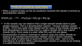  When a product breaks up into its constituent reactants the reaction is termed as
decomposition reaction.
Heat
2FeSO4 (s) >Fe2O3(s) + SO2 (g) + SO3 (g)
 In this reaction you can observe that a single reactant breaks down to give
simpler products. This is a decomposition reaction. Ferrous sulphate crystals
(FeSO4, 7H2O) lose water when heated and the colour of the crystals changes. It
then decomposes to ferric oxide (Fe2O3), sulphur dioxide (SO2) and sulphur
trioxide (SO3). Ferric oxide is a solid, while SO2 and SO3 are gases.
 Decomposition of calcium carbonate to calcium oxide and carbon dioxide on
heating is an important decomposition reaction used in various industries.
Calcium oxide is called lime or quick lime. It has many uses – one is in the
manufacture of cement. When a decomposition reaction is carried out by heating,
it is called thermal decomposition.
TYPES OF CHEMICAL REACTIONS
 