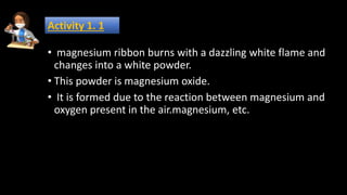 • magnesium ribbon burns with a dazzling white flame and
changes into a white powder.
• This powder is magnesium oxide.
• It is formed due to the reaction between magnesium and
oxygen present in the air.magnesium, etc.
Activity 1. 1
 