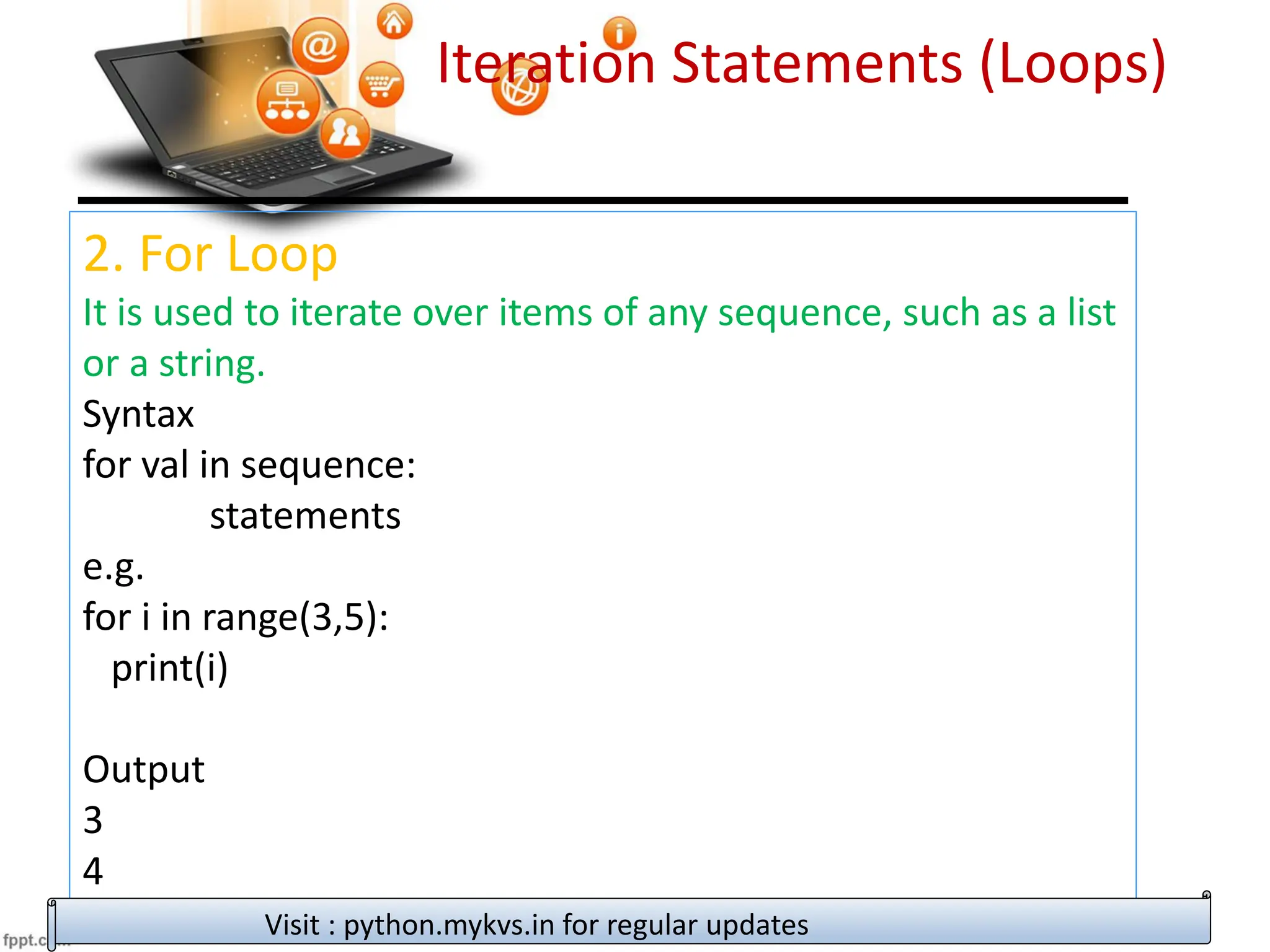 Iteration Statements (Loops)
2. For Loop
It is used to iterate over items of any sequence, such as a list
or a string.
Syntax
for val in sequence:
statements
e.g.
for i in range(3,5):
print(i)
Output
3
4
Visit : python.mykvs.in for regular updates
 