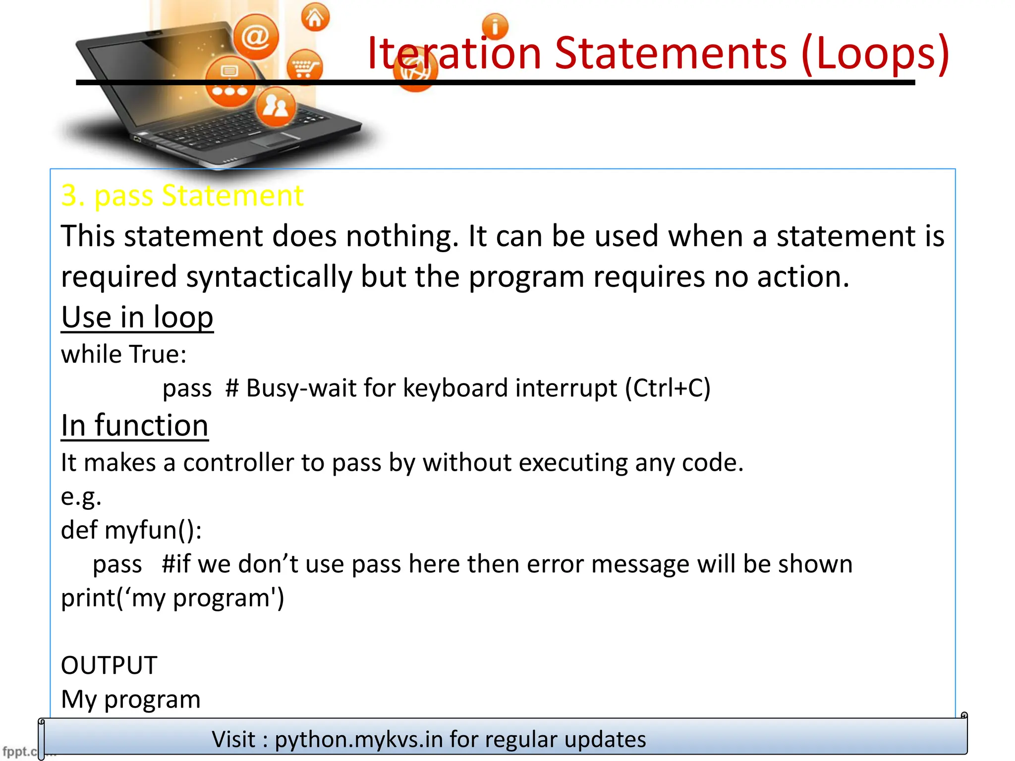 Iteration Statements (Loops)
3. pass Statement
This statement does nothing. It can be used when a statement is
required syntactically but the program requires no action.
Use in loop
while True:
pass # Busy-wait for keyboard interrupt (Ctrl+C)
In function
It makes a controller to pass by without executing any code.
e.g.
def myfun():
pass #if we don’t use pass here then error message will be shown
print(‘my program')
OUTPUT
My program
Visit : python.mykvs.in for regular updates
 