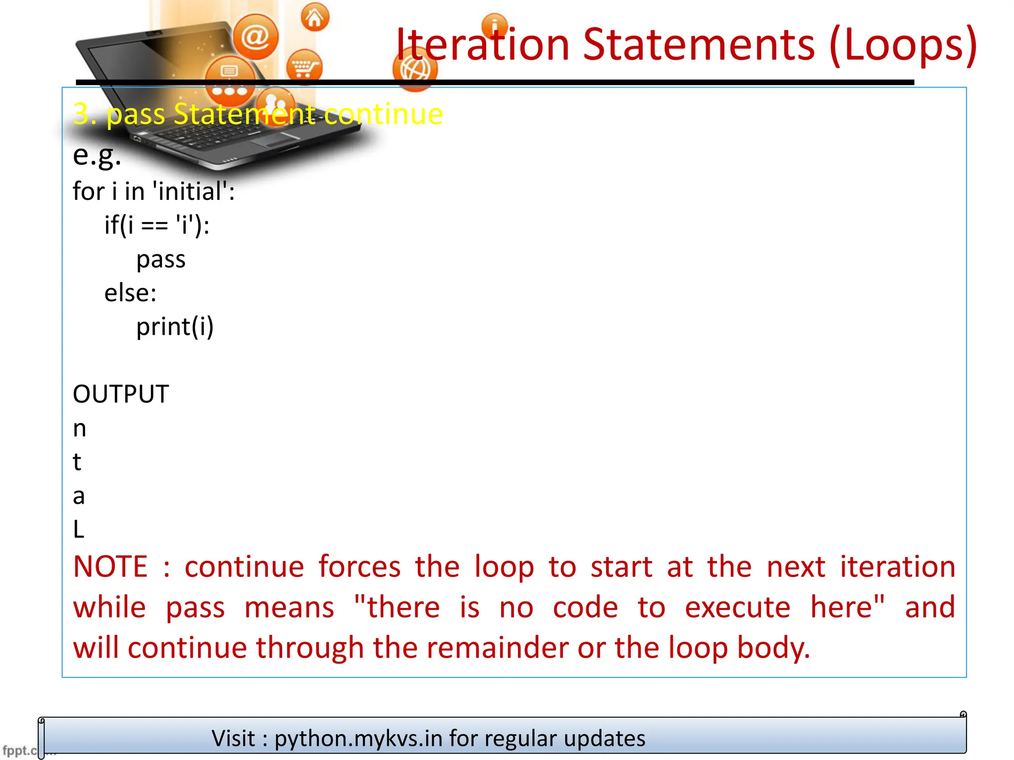 Iteration Statements (Loops)
3. pass Statement continue
e.g.
for i in 'initial':
if(i == 'i'):
pass
else:
print(i)
OUTPUT
n
t
a
L
NOTE : continue forces the loop to start at the next iteration
while pass means "there is no code to execute here" and
will continue through the remainder or the loop body.
Visit : python.mykvs.in for regular updates
 