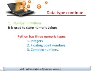 Data type continue
Visit : python.mykvs.in for regular updates
1. Number In Python
It is used to store numeric values
Python has three numeric types:
1. Integers
2. Floating point numbers
3. Complex numbers.
 