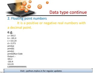 Data type continue
Visit : python.mykvs.in for regular updates
2. Floating point numbers
It is a positive or negative real numbers with
a decimal point.
e.g.
a = 101.2
b = -101.4
c = 111.23
d = 2.3*3
print(a)
print(b)
print(c)
print(d)Run Code
Output :-
101.2
-101.4
111.23
6.8999999999999995
 