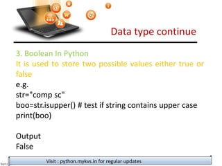 Data type continue
Visit : python.mykvs.in for regular updates
3. Boolean In Python
It is used to store two possible values either true or
false
e.g.
str="comp sc"
boo=str.isupper() # test if string contains upper case
print(boo)
Output
False
 