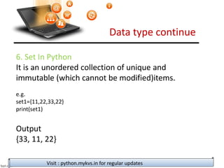 Data type continue
Visit : python.mykvs.in for regular updates
6. Set In Python
It is an unordered collection of unique and
immutable (which cannot be modified)items.
e.g.
set1={11,22,33,22}
print(set1)
Output
{33, 11, 22}
 