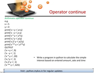 Operator continue
Visit : python.mykvs.in for regular updates
Arithmatic operator continue
e.g.
x = 5
y = 4
print('x + y =',x+y)
print('x - y =',x-y)
print('x * y =',x*y)
print('x / y =',x/y)
print('x // y =',x//y)
print('x ** y =',x**y)
OUTPUT
('x + y =', 9)
('x - y =', 1)
('x * y =', 20)
('x / y =', 1)
('x // y =', 1)
('x ** y =', 625)
• Write a program in python to calculate the simple
interest based on entered amount ,rate and time
 