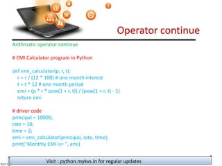 Operator continue
Visit : python.mykvs.in for regular updates
Arithmatic operator continue
# EMI Calculator program in Python
def emi_calculator(p, r, t):
r = r / (12 * 100) # one month interest
t = t * 12 # one month period
emi = (p * r * pow(1 + r, t)) / (pow(1 + r, t) - 1)
return emi
# driver code
principal = 10000;
rate = 10;
time = 2;
emi = emi_calculator(principal, rate, time);
print("Monthly EMI is= ", emi)
 