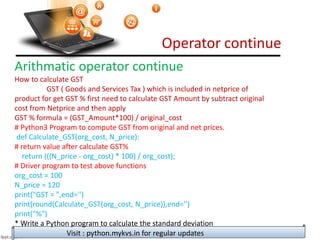 Operator continue
Visit : python.mykvs.in for regular updates
Arithmatic operator continue
How to calculate GST
GST ( Goods and Services Tax ) which is included in netprice of
product for get GST % first need to calculate GST Amount by subtract original
cost from Netprice and then apply
GST % formula = (GST_Amount*100) / original_cost
# Python3 Program to compute GST from original and net prices.
def Calculate_GST(org_cost, N_price):
# return value after calculate GST%
return (((N_price - org_cost) * 100) / org_cost);
# Driver program to test above functions
org_cost = 100
N_price = 120
print("GST = ",end='')
print(round(Calculate_GST(org_cost, N_price)),end='')
print("%")
* Write a Python program to calculate the standard deviation
 