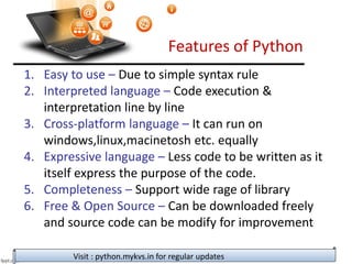 Features of Python
1. Easy to use – Due to simple syntax rule
2. Interpreted language – Code execution &
interpretation line by line
3. Cross-platform language – It can run on
windows,linux,macinetosh etc. equally
4. Expressive language – Less code to be written as it
itself express the purpose of the code.
5. Completeness – Support wide rage of library
6. Free & Open Source – Can be downloaded freely
and source code can be modify for improvement
Visit : python.mykvs.in for regular updates
 