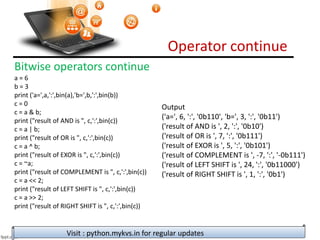 Operator continue
Visit : python.mykvs.in for regular updates
Bitwise operators continue
a = 6
b = 3
print ('a=',a,':',bin(a),'b=',b,':',bin(b))
c = 0
c = a & b;
print ("result of AND is ", c,':',bin(c))
c = a | b;
print ("result of OR is ", c,':',bin(c))
c = a ^ b;
print ("result of EXOR is ", c,':',bin(c))
c = ~a;
print ("result of COMPLEMENT is ", c,':',bin(c))
c = a << 2;
print ("result of LEFT SHIFT is ", c,':',bin(c))
c = a >> 2;
print ("result of RIGHT SHIFT is ", c,':',bin(c))
Output
('a=', 6, ':', '0b110', 'b=', 3, ':', '0b11')
('result of AND is ', 2, ':', '0b10')
('result of OR is ', 7, ':', '0b111')
('result of EXOR is ', 5, ':', '0b101')
('result of COMPLEMENT is ', -7, ':', '-0b111')
('result of LEFT SHIFT is ', 24, ':', '0b11000')
('result of RIGHT SHIFT is ', 1, ':', '0b1')
 