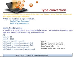 Type conversion
Visit : python.mykvs.in for regular updates
The process of converting the value of one data type (integer, string, float, etc.) to another
data type is called type conversion.
Python has two types of type conversion.
Implicit Type Conversion
Explicit Type Conversion
Implicit Type Conversion:
In Implicit type conversion, Python automatically converts one data type to another data
type. This process doesn't need any user involvement.
e.g.
num_int = 12
num_flo = 10.23
num_new = num_int + num_flo
print("datatype of num_int:",type(num_int))
print("datatype of num_flo:",type(num_flo))
print("Value of num_new:",num_new)
print("datatype of num_new:",type(num_new))
OUTPUT
('datatype of num_int:', <type 'int'>)
('datatype of num_flo:', <type 'float'>)
('Value of num_new:', 22.23)
('datatype of num_new:', <type 'float'>)
 