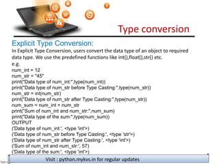 Type conversion
Visit : python.mykvs.in for regular updates
Explicit Type Conversion:
In Explicit Type Conversion, users convert the data type of an object to required
data type. We use the predefined functions like int(),float(),str() etc.
e.g.
num_int = 12
num_str = "45"
print("Data type of num_int:",type(num_int))
print("Data type of num_str before Type Casting:",type(num_str))
num_str = int(num_str)
print("Data type of num_str after Type Casting:",type(num_str))
num_sum = num_int + num_str
print("Sum of num_int and num_str:",num_sum)
print("Data type of the sum:",type(num_sum))
OUTPUT
('Data type of num_int:', <type 'int'>)
('Data type of num_str before Type Casting:', <type 'str'>)
('Data type of num_str after Type Casting:', <type 'int'>)
('Sum of num_int and num_str:', 57)
('Data type of the sum:', <type 'int'>)
 