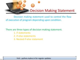 Decision Making Statement
Decision making statement used to control the flow
of execution of program depending upon condition.
There are three types of decision making statement.
1. if statements
2. if-else statements
3. Nested if-else statement
Visit : python.mykvs.in for regular updates
 