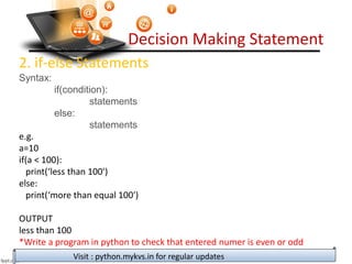 Decision Making Statement
2. if-else Statements
Syntax:
if(condition):
statements
else:
statements
e.g.
a=10
if(a < 100):
print(‘less than 100')
else:
print(‘more than equal 100')
OUTPUT
less than 100
*Write a program in python to check that entered numer is even or odd
Visit : python.mykvs.in for regular updates
 