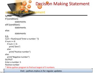Decision Making Statement
3. Nested if-else statement
Syntax
If (condition):
statements
elif (condition):
statements
else:
statements
E.G.
num = float(input("Enter a number: "))
if num >= 0:
if num == 0:
print("Zero")
else:
print("Positive number")
else:
print("Negative number")
OUTPUT
Enter a number: 5
Positive number
* Write python program to find out largest of 3 numbers.
Visit : python.mykvs.in for regular updates
 