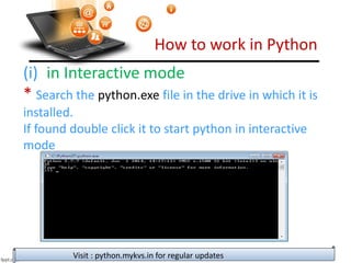 How to work in Python
Visit : python.mykvs.in for regular updates
(i) in Interactive mode
* Search the python.exe file in the drive in which it is
installed.
If found double click it to start python in interactive
mode
 