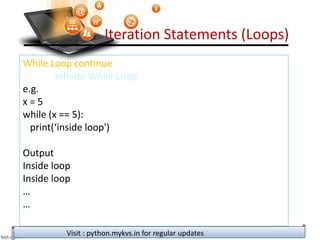 Iteration Statements (Loops)
While Loop continue
Infinite While Loop
e.g.
x = 5
while (x == 5):
print(‘inside loop')
Output
Inside loop
Inside loop
…
…
Visit : python.mykvs.in for regular updates
 