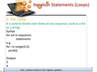 Iteration Statements (Loops)
2. For Loop
It is used to iterate over items of any sequence, such as a list
or a string.
Syntax
for val in sequence:
statements
e.g.
for i in range(3,5):
print(i)
Output
3
4
Visit : python.mykvs.in for regular updates
 